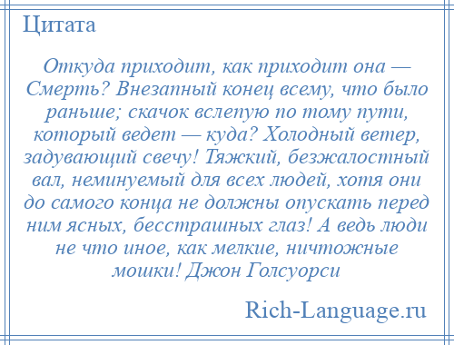 
    Откуда приходит, как приходит она — Смерть? Внезапный конец всему, что было раньше; скачок вслепую по тому пути, который ведет — куда? Холодный ветер, задувающий свечу! Тяжкий, безжалостный вал, неминуемый для всех людей, хотя они до самого конца не должны опускать перед ним ясных, бесстрашных глаз! А ведь люди не что иное, как мелкие, ничтожные мошки! Джон Голсуорси