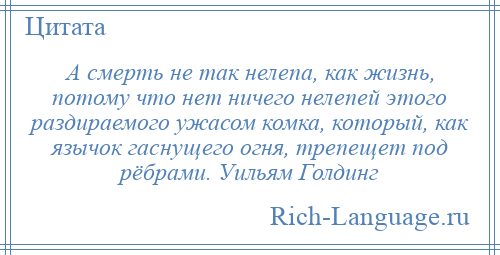 
    А смерть не так нелепа, как жизнь, потому что нет ничего нелепей этого раздираемого ужасом комка, который, как язычок гаснущего огня, трепещет под рёбрами. Уильям Голдинг