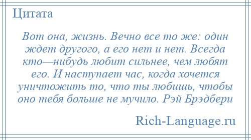 
    Вот она, жизнь. Вечно все то же: один ждет другого, а его нет и нет. Всегда кто—нибудь любит сильнее, чем любят его. И наступает час, когда хочется уничтожить то, что ты любишь, чтобы оно тебя больше не мучило. Рэй Брэдбери