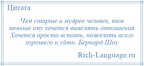 
    Чем старше и мудрее человек, тем меньше ему хочется выяснять отношения. Хочется просто встать, пожелать всего хорошего и уйти. Бернард Шоу
