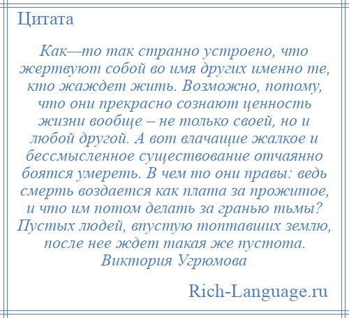 
    Как—то так странно устроено, что жертвуют собой во имя других именно те, кто жаждет жить. Возможно, потому, что они прекрасно сознают ценность жизни вообще – не только своей, но и любой другой. А вот влачащие жалкое и бессмысленное существование отчаянно боятся умереть. В чем то они правы: ведь смерть воздается как плата за прожитое, и что им потом делать за гранью тьмы? Пустых людей, впустую топтавших землю, после нее ждет такая же пустота. Виктория Угрюмова