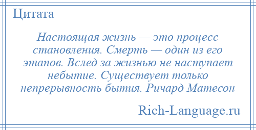 
    Настоящая жизнь — это процесс становления. Смерть — один из его этапов. Вслед за жизнью не наступает небытие. Существует только непрерывность бытия. Ричард Матесон