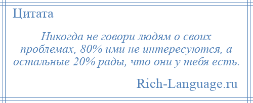 
    Никогда не говори людям о своих проблемах, 80% ими не интересуются, а остальные 20% рады, что они у тебя есть.