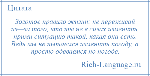 
    Золотое правило жизни: не переживай из—за того, что ты не в силах изменить, прими ситуацию такой, какая она есть. Ведь мы не пытаемся изменить погоду, а просто одеваемся по погоде.