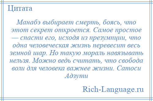 
    Манабэ выбирает смерть, боясь, что этот секрет откроется. Самое простое — спасти его, исходя из презумпции, что одна человеческая жизнь перевесит весь земной шар. Но такую мораль навязывать нельзя. Можно ведь считать, что свобода воли для человека важнее жизни. Сатоси Адзути