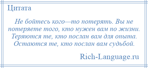 
    Не бойтесь кого—то потерять. Вы не потеряете того, кто нужен вам по жизни. Теряются те, кто послан вам для опыта. Остаются те, кто послан вам судьбой.