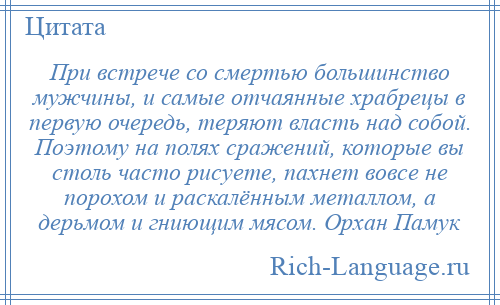 
    При встрече со смертью большинство мужчины, и самые отчаянные храбрецы в первую очередь, теряют власть над собой. Поэтому на полях сражений, которые вы столь часто рисуете, пахнет вовсе не порохом и раскалённым металлом, а дерьмом и гниющим мясом. Орхан Памук