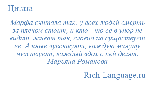 
    Марфа считала так: у всех людей смерть за плечом стоит, и кто—то ее в упор не видит, живет так, словно не существует ее. А иные чувствуют, каждую минуту чувствуют, каждый вдох с ней делят. Марьяна Романова