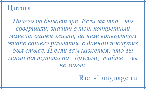 
    Ничего не бывает зря. Если вы что—то совершили, значит в тот конкретный момент вашей жизни, на том конкретном этапе вашего развития, в данном поступке был смысл. И если вам кажется, что вы могли поступить по—другому, знайте – вы не могли.