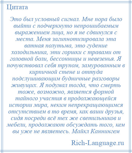 
    Это был условный сигнал. Мне пора было выйти с подчеркнуто непрошибаемым выражением лица, но я не сдвинулся с места. Меня загипнотизировала эта ватная полутьма, это гудение холодильника, эти горшки с травами от головной боли, бессонницы и невезенья. Я почувствовал себя трупом, замурованным в кирпичной стене и оттуда подслушивающим будничные разговоры живущих. Я подумал тогда, что смерть тоже, возможно, является формой тайного участия в продолжающейся истории мира, неким непрекращающимся отсутствием в то время, как ваши друзья, сидя посреди всё тех же светильников и мебели, продолжают обсуждать того, кем вы уже не являетесь. Майкл Каннингем