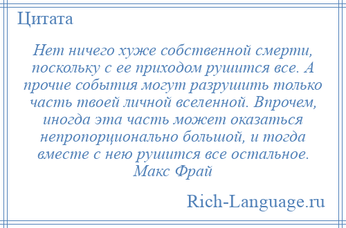 
    Нет ничего хуже собственной смерти, поскольку с ее приходом рушится все. А прочие события могут разрушить только часть твоей личной вселенной. Впрочем, иногда эта часть может оказаться непропорционально большой, и тогда вместе с нею рушится все остальное. Макс Фрай