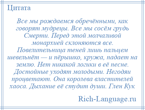 
    Все мы рождаемся обречёнными, как говорят мудрецы. Все мы сосём грудь Смерти. Перед этой молчаливой монархией склоняются все. Повелительница теней лишь пальцем шевельнёт — и пёрышко, кружа, падает на землю. Нет никакой логики в её песне. Достойные уходят молодыми. Негодяи процветают. Она королева властителей хаоса. Дыхание её студит души. Глен Кук