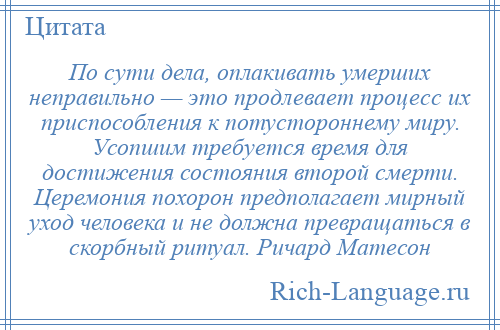 
    По сути дела, оплакивать умерших неправильно — это продлевает процесс их приспособления к потустороннему миру. Усопшим требуется время для достижения состояния второй смерти. Церемония похорон предполагает мирный уход человека и не должна превращаться в скорбный ритуал. Ричард Матесон