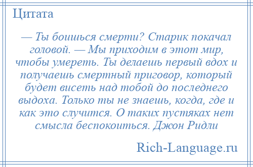 
    — Ты боишься смерти? Старик покачал головой. — Мы приходим в этот мир, чтобы умереть. Ты делаешь первый вдох и получаешь смертный приговор, который будет висеть над тобой до последнего выдоха. Только ты не знаешь, когда, где и как это случится. О таких пустяках нет смысла беспокоиться. Джон Ридли