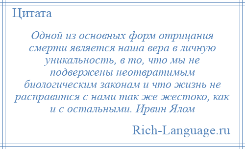 
    Одной из основных форм отрицания смерти является наша вера в личную уникальность, в то, что мы не подвержены неотвратимым биологическим законам и что жизнь не расправится с нами так же жестоко, как и с остальными. Ирвин Ялом