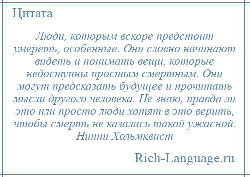 
    Люди, которым вскоре предстоит умереть, особенные. Они словно начинают видеть и понимать вещи, которые недоступны простым смертным. Они могут предсказать будущее и прочитать мысли другого человека. Не знаю, правда ли это или просто люди хотят в это верить, чтобы смерть не казалась такой ужасной. Нинни Хольмквист