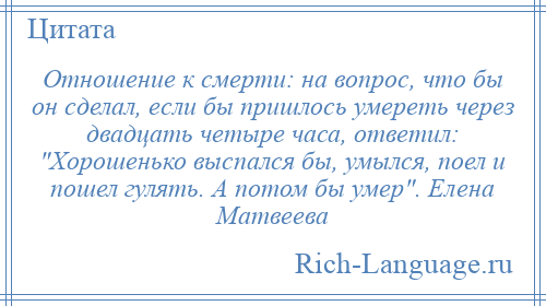 
    Отношение к смерти: на вопрос, что бы он сделал, если бы пришлось умереть через двадцать четыре часа, ответил: Хорошенько выспался бы, умылся, поел и пошел гулять. А потом бы умер . Елена Матвеева