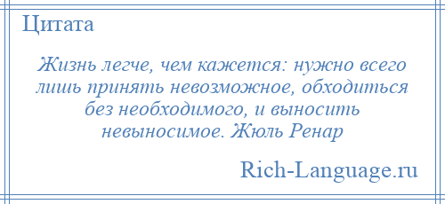 
    Жизнь легче, чем кажется: нужно всего лишь принять невозможное, обходиться без необходимого, и выносить невыносимое. Жюль Ренар
