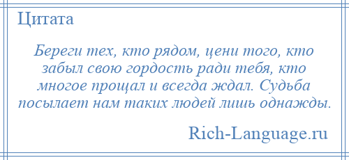 
    Береги тех, кто рядом, цени того, кто забыл свою гордость ради тебя, кто многое прощал и всегда ждал. Судьба посылает нам таких людей лишь однажды.