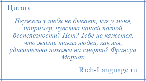 
    Неужели у тебя не бывает, как у меня, например, чувства нашей полной бесполезности? Нет? Тебе не кажется, что жизнь таких людей, как мы, удивительно похожа на смерть? Франсуа Мориак