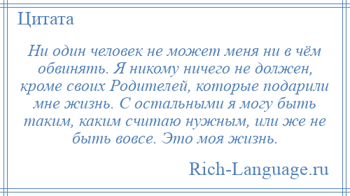 
    Ни один человек не может меня ни в чём обвинять. Я никому ничего не должен, кроме своих Родителей, которые подарили мне жизнь. С остальными я могу быть таким, каким считаю нужным, или же не быть вовсе. Это моя жизнь.