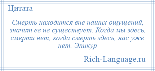 
    Смерть находится вне наших ощущений, значит ее не существует. Когда мы здесь, смерти нет, когда смерть здесь, нас уже нет. Эпикур