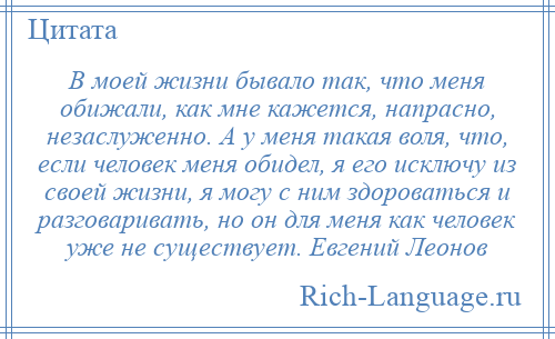 
    В моей жизни бывало так, что меня обижали, как мне кажется, напрасно, незаслуженно. А у меня такая воля, что, если человек меня обидел, я его исключу из своей жизни, я могу с ним здороваться и разговаривать, но он для меня как человек уже не существует. Евгений Леонов