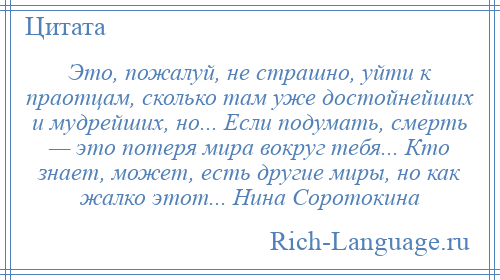 
    Это, пожалуй, не страшно, уйти к праотцам, сколько там уже достойнейших и мудрейших, но... Если подумать, смерть — это потеря мира вокруг тебя... Кто знает, может, есть другие миры, но как жалко этот... Нина Соротокина