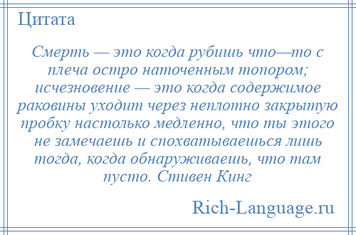 
    Смерть — это когда рубишь что—то с плеча остро наточенным топором; исчезновение — это когда содержимое раковины уходит через неплотно закрытую пробку настолько медленно, что ты этого не замечаешь и спохватываешься лишь тогда, когда обнаруживаешь, что там пусто. Стивен Кинг