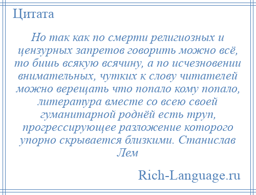 
    Но так как по смерти религиозных и цензурных запретов говорить можно всё, то бишь всякую всячину, а по исчезновении внимательных, чутких к слову читателей можно верещать что попало кому попало, литература вместе со всею своей гуманитарной роднёй есть труп, прогрессирующее разложение которого упорно скрывается близкими. Станислав Лем