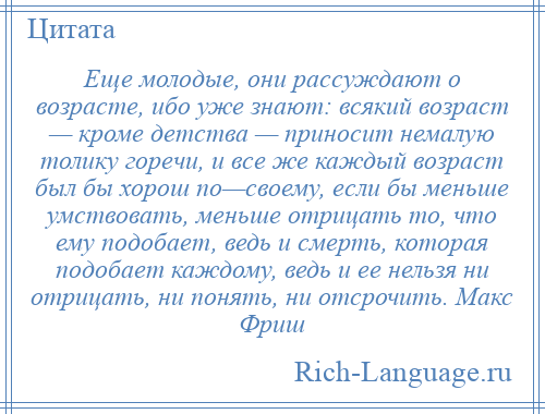 
    Еще молодые, они рассуждают о возрасте, ибо уже знают: всякий возраст — кроме детства — приносит немалую толику горечи, и все же каждый возраст был бы хорош по—своему, если бы меньше умствовать, меньше отрицать то, что ему подобает, ведь и смерть, которая подобает каждому, ведь и ее нельзя ни отрицать, ни понять, ни отсрочить. Макс Фриш