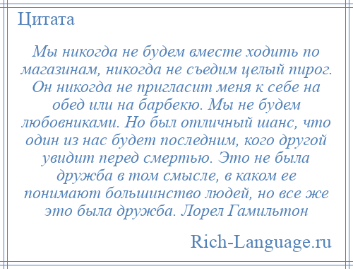 
    Мы никогда не будем вместе ходить по магазинам, никогда не съедим целый пирог. Он никогда не пригласит меня к себе на обед или на барбекю. Мы не будем любовниками. Но был отличный шанс, что один из нас будет последним, кого другой увидит перед смертью. Это не была дружба в том смысле, в каком ее понимают большинство людей, но все же это была дружба. Лорел Гамильтон