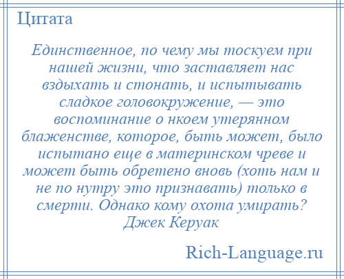 
    Единственное, по чему мы тоскуем при нашей жизни, что заставляет нас вздыхать и стонать, и испытывать сладкое головокружение, — это воспоминание о нкоем утерянном блаженстве, которое, быть может, было испытано еще в материнском чреве и может быть обретено вновь (хоть нам и не по нутру это признавать) только в смерти. Однако кому охота умирать? Джек Керуак