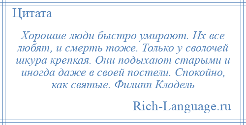 
    Хорошие люди быстро умирают. Их все любят, и смерть тоже. Только у сволочей шкура крепкая. Они подыхают старыми и иногда даже в своей постели. Спокойно, как святые. Филипп Клодель