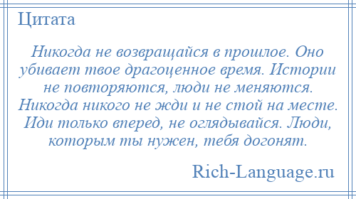 
    Никогда не возвращайся в прошлое. Оно убивает твое драгоценное время. Истории не повторяются, люди не меняются. Никогда никого не жди и не стой на месте. Иди только вперед, не оглядывайся. Люди, которым ты нужен, тебя догонят.