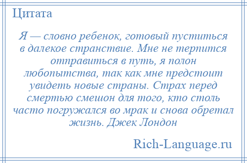 
    Я — словно ребенок, готовый пуститься в далекое странствие. Мне не терпится отправиться в путь, я полон любопытства, так как мне предстоит увидеть новые страны. Страх перед смертью смешон для того, кто столь часто погружался во мрак и снова обретал жизнь. Джек Лондон