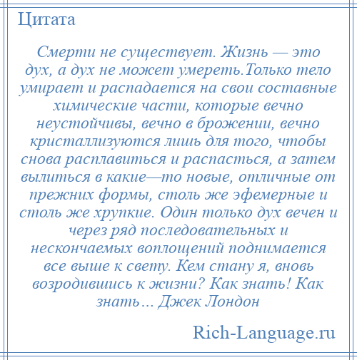 
    Смерти не существует. Жизнь — это дух, а дух не может умереть.Только тело умирает и распадается на свои составные химические части, которые вечно неустойчивы, вечно в брожении, вечно кристаллизуются лишь для того, чтобы снова расплавиться и распасться, а затем вылиться в какие—то новые, отличные от прежних формы, столь же эфемерные и столь же хрупкие. Один только дух вечен и через ряд последовательных и нескончаемых воплощений поднимается все выше к свету. Кем стану я, вновь возродившись к жизни? Как знать! Как знать… Джек Лондон