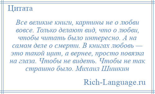 
    Все великие книги, картины не о любви вовсе. Только делают вид, что о любви, чтобы читать было интересно. А на самом деле о смерти. В книгах любовь — это такой щит, а вернее, просто повязка на глаза. Чтобы не видеть. Чтобы не так страшно было. Михаил Шишкин