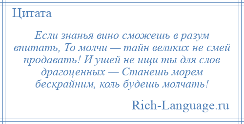 
    Если знанья вино сможешь в разум впитать, То молчи — тайн великих не смей продавать! И ушей не ищи ты для слов драгоценных — Станешь морем бескрайним, коль будешь молчать!