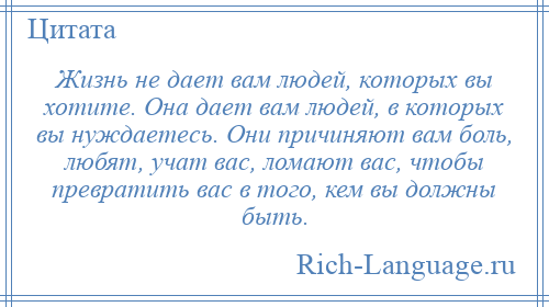 
    Жизнь не дает вам людей, которых вы хотите. Она дает вам людей, в которых вы нуждаетесь. Они причиняют вам боль, любят, учат вас, ломают вас, чтобы превратить вас в того, кем вы должны быть.