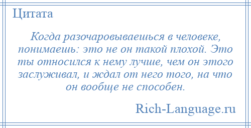 
    Когда разочаровываешься в человеке, понимаешь: это не он такой плохой. Это ты относился к нему лучше, чем он этого заслуживал, и ждал от него того, на что он вообще не способен.