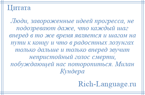 
    Люди, завороженные идеей прогресса, не подозревают даже, что каждый шаг вперед в то же время является и шагом на пути к концу и что в радостных лозунгах только дальше и только вперед звучит непристойный голос смерти, побуждающей нас поторопиться. Милан Кундера