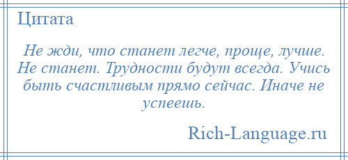 
    Не жди, что станет легче, проще, лучше. Не станет. Трудности будут всегда. Учись быть счастливым прямо сейчас. Иначе не успеешь.