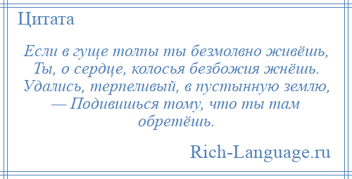 
    Если в гуще толпы ты безмолвно живёшь, Ты, о сердце, колосья безбожия жнёшь. Удались, терпеливый, в пустынную землю, — Подивишься тому, что ты там обретёшь.