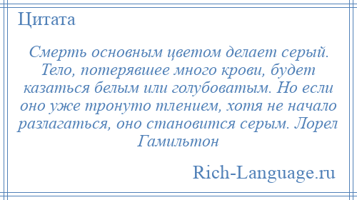 
    Смерть основным цветом делает серый. Тело, потерявшее много крови, будет казаться белым или голубоватым. Но если оно уже тронуто тлением, хотя не начало разлагаться, оно становится серым. Лорел Гамильтон