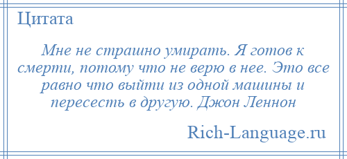 
    Мне не страшно умирать. Я готов к смерти, потому что не верю в нее. Это все равно что выйти из одной машины и пересесть в другую. Джон Леннон