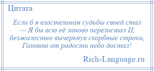 
    Если б я властелином судьбы своей стал — Я бы всю её заново перелистал И, безжалостно вычеркнув скорбные строки, Головою от радости небо достал!