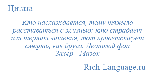 
    Кто наслаждается, тому тяжело расставаться с жизнью; кто страдает или терпит лишения, тот приветствует смерть, как друга. Леопольд фон Захер—Мазох