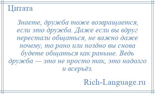 
    Знаете, дружба тоже возвращается, если это дружба. Даже если вы вдруг перестали общаться, не важно даже почему, то рано или поздно вы снова будете общаться как раньше. Ведь дружба — это не просто так, это надолго и всерьёз.