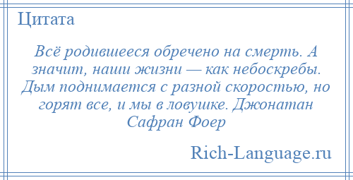 
    Всё родившееся обречено на смерть. А значит, наши жизни — как небоскребы. Дым поднимается с разной скоростью, но горят все, и мы в ловушке. Джонатан Сафран Фоер